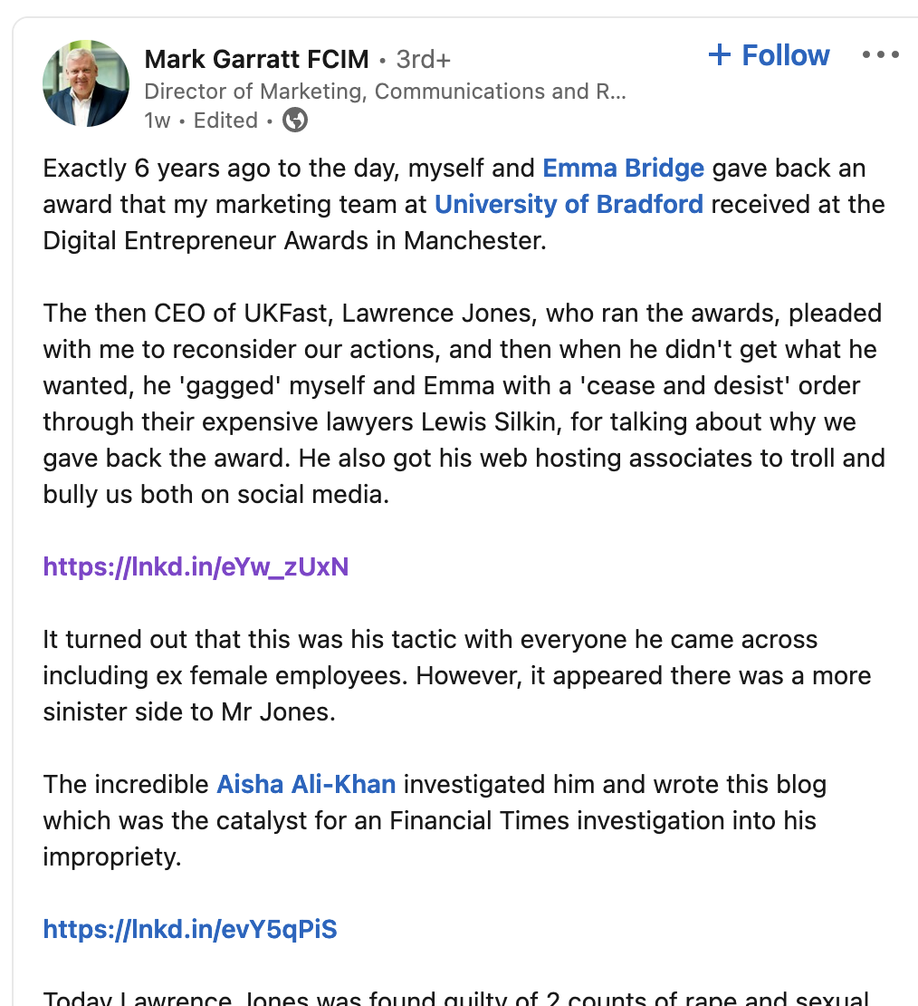 Exactly 6 years ago to the day, myself and Emma Bridge gave back an award that my marketing team at University of Bradford received at the Digital Entrepreneur Awards in Manchester. The then CEO of UKFast, Lawrence Jones, who ran the awards, pleaded with me to reconsider our actions, and then when he didn't get what he wanted, he 'gagged' myself and Emma with a 'cease and desist' order through their expensive lawyers Lewis Silkin, for talking about why we gave back the award. He also got his web hosting associates to troll and bully us both on social media. https://lnkd.in/eYw_zUxN It turned out that this was his tactic with everyone he came across including ex female employees. However, it appeared there was a more sinister side to Mr Jones. The incredible Aisha Ali-Khan investigated him and wrote this blog which was the catalyst for an Financial Times investigation into his impropriety. https://lnkd.in/evY5qPiS Today Lawrence Jones was found guilty of 2 counts of rape and sexual assault.